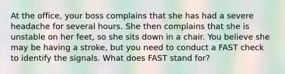 At the office, your boss complains that she has had a severe headache for several hours. She then complains that she is unstable on her feet, so she sits down in a chair. You believe she may be having a stroke, but you need to conduct a FAST check to identify the signals. What does FAST stand for?