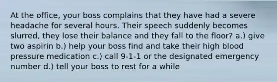 At the office, your boss complains that they have had a severe headache for several hours. Their speech suddenly becomes slurred, they lose their balance and they fall to the floor? a.) give two aspirin b.) help your boss find and take their high blood pressure medication c.) call 9-1-1 or the designated emergency number d.) tell your boss to rest for a while