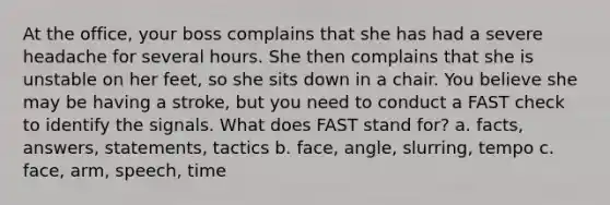 At the office, your boss complains that she has had a severe headache for several hours. She then complains that she is unstable on her feet, so she sits down in a chair. You believe she may be having a stroke, but you need to conduct a FAST check to identify the signals. What does FAST stand for? a. facts, answers, statements, tactics b. face, angle, slurring, tempo c. face, arm, speech, time