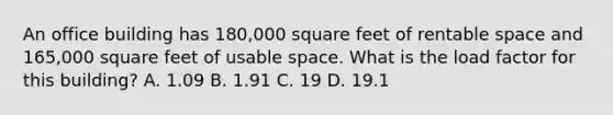 An office building has 180,000 square feet of rentable space and 165,000 square feet of usable space. What is the load factor for this building? A. 1.09 B. 1.91 C. 19 D. 19.1