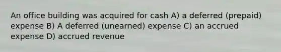 An office building was acquired for cash A) a deferred (prepaid) expense B) A deferred (unearned) expense C) an accrued expense D) accrued revenue