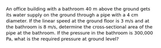 An office building with a bathroom 40 m above the ground gets its water supply on the ground through a pipe with a 4 cm diameter. If the linear speed at the ground floor is 3 m/s and at the bathroom is 8 m/s, determine the cross-sectional area of the pipe at the bathroom. If the pressure in the bathroom is 300,000 Pa, what is the required pressure at ground level?