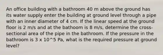 An office building with a bathroom 40 m above the ground has its water supply enter the building at ground level through a pipe with an inner diameter of 4 cm. If the linear speed at the ground floor is 2 m/s and at the bathoom is 8 m/s, determine the cross-sectional area of the pipe in the bathroom. If the pressure in the bathroom is 3 x 10^5 Pa, what is the required pressure at ground level?