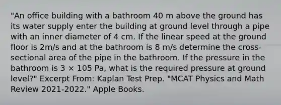 "An office building with a bathroom 40 m above the ground has its water supply enter the building at ground level through a pipe with an inner diameter of 4 cm. If the linear speed at the ground floor is 2m/s and at the bathroom is 8 m/s determine the cross-sectional area of the pipe in the bathroom. If the pressure in the bathroom is 3 × 105 Pa, what is the required pressure at ground level?" Excerpt From: Kaplan Test Prep. "MCAT Physics and Math Review 2021-2022." Apple Books.