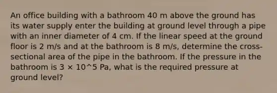 An office building with a bathroom 40 m above the ground has its water supply enter the building at ground level through a pipe with an inner diameter of 4 cm. If the linear speed at the ground floor is 2 m/s and at the bathroom is 8 m/s, determine the cross-sectional area of the pipe in the bathroom. If the pressure in the bathroom is 3 × 10^5 Pa, what is the required pressure at ground level?