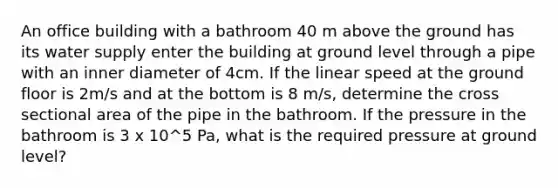 An office building with a bathroom 40 m above the ground has its water supply enter the building at ground level through a pipe with an inner diameter of 4cm. If the linear speed at the ground floor is 2m/s and at the bottom is 8 m/s, determine the cross sectional area of the pipe in the bathroom. If the pressure in the bathroom is 3 x 10^5 Pa, what is the required pressure at ground level?