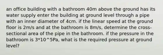 an office building with a bathroom 40m above the ground has its water supply enter the building at ground level through a pipe with an inner diameter of 4cm. if the linear speed at the ground floor is 2m/s and at the bathroom is 8m/s, determine the cross-sectional area of the pipe in the bathroom. if the pressure in the bathroom is 3*10^5Pa, what is the required pressure at ground level?