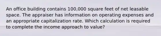 An office building contains 100,000 square feet of net leasable space. The appraiser has information on operating expenses and an appropriate capitalization rate. Which calculation is required to complete the income approach to value?