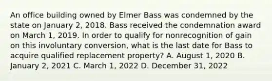 An office building owned by Elmer Bass was condemned by the state on January 2, 2018. Bass received the condemnation award on March 1, 2019. In order to qualify for nonrecognition of gain on this involuntary conversion, what is the last date for Bass to acquire qualified replacement property? A. August 1, 2020 B. January 2, 2021 C. March 1, 2022 D. December 31, 2022