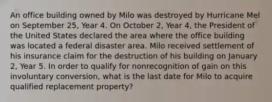 An office building owned by Milo was destroyed by Hurricane Mel on September 25, Year 4. On October 2, Year 4, the President of the United States declared the area where the office building was located a federal disaster area. Milo received settlement of his insurance claim for the destruction of his building on January 2, Year 5. In order to qualify for nonrecognition of gain on this involuntary conversion, what is the last date for Milo to acquire qualified replacement property?