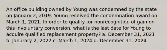 An office building owned by Young was condemned by the state on January 2, 2019. Young received the condemnation award on March 1, 2021. In order to qualify for nonrecognition of gain on this involuntary conversion, what is the last date for Young to acquire qualified replacement property? a. December 31, 2021 b. Janurary 2, 2022 c. March 1, 2024 d. December 31, 2024