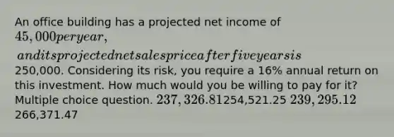 An office building has a projected net income of 45,000 per year, and its projected net sales price after five years is250,000. Considering its risk, you require a 16% annual return on this investment. How much would you be willing to pay for it? Multiple choice question. 237,326.81254,521.25 239,295.12266,371.47