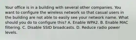 Your office is in a building with several other companies. You want to configure the wireless network so that casual users in the building are not able to easily see your network name. What should you do to configure this? A. Enable WPA2. B. Enable MAC filtering. C. Disable SSID broadcasts. D. Reduce radio power levels.