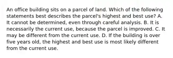 An office building sits on a parcel of land. Which of the following statements best describes the parcel's highest and best use? A. It cannot be determined, even through careful analysis. B. It is necessarily the current use, because the parcel is improved. C. It may be different from the current use. D. If the building is over five years old, the highest and best use is most likely different from the current use.