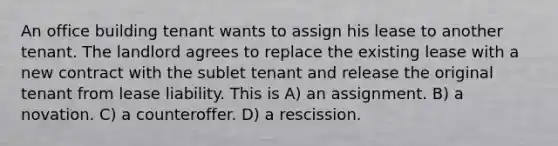 An office building tenant wants to assign his lease to another tenant. The landlord agrees to replace the existing lease with a new contract with the sublet tenant and release the original tenant from lease liability. This is A) an assignment. B) a novation. C) a counteroffer. D) a rescission.