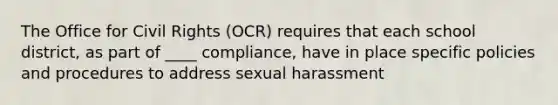 The Office for Civil Rights (OCR) requires that each school district, as part of ____ compliance, have in place specific policies and procedures to address sexual harassment