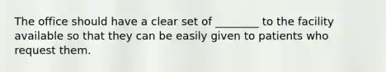 The office should have a clear set of ________ to the facility available so that they can be easily given to patients who request them.