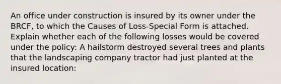 An office under construction is insured by its owner under the BRCF, to which the Causes of Loss-Special Form is attached. Explain whether each of the following losses would be covered under the policy: A hailstorm destroyed several trees and plants that the landscaping company tractor had just planted at the insured location: