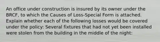 An office under construction is insured by its owner under the BRCF, to which the Causes of Loss-Special Form is attached. Explain whether each of the following losses would be covered under the policy: Several fixtures that had not yet been installed were stolen from the building in the middle of the night: