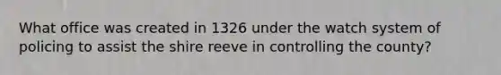 What office was created in 1326 under the watch system of policing to assist the shire reeve in controlling the county?