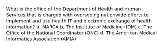 What is the office of the Department of Health and Human Services that is charged with overseeing nationwide efforts to implement and use health IT and electronic exchange of health information? a. MARCA b. The Institute of Medicine (IOM) c. The Office of the National Coordinator (ONC) d. The American Medical Informatics Association (AMIA)