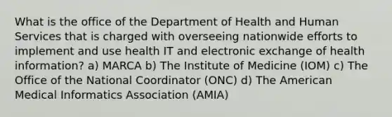 What is the office of the Department of Health and Human Services that is charged with overseeing nationwide efforts to implement and use health IT and electronic exchange of health information? a) MARCA b) The Institute of Medicine (IOM) c) The Office of the National Coordinator (ONC) d) The American Medical Informatics Association (AMIA)