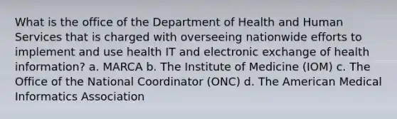 What is the office of the Department of Health and Human Services that is charged with overseeing nationwide efforts to implement and use health IT and electronic exchange of health information? a. MARCA b. The Institute of Medicine (IOM) c. The Office of the National Coordinator (ONC) d. The American Medical Informatics Association