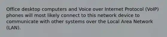 Office desktop computers and Voice over Internet Protocol (VoIP) phones will most likely connect to this network device to communicate with other systems over the Local Area Network (LAN).