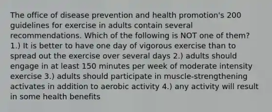 The office of disease prevention and health promotion's 200 guidelines for exercise in adults contain several recommendations. Which of the following is NOT one of them? 1.) It is better to have one day of vigorous exercise than to spread out the exercise over several days 2.) adults should engage in at least 150 minutes per week of moderate intensity exercise 3.) adults should participate in muscle-strengthening activates in addition to aerobic activity 4.) any activity will result in some health benefits