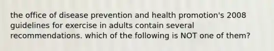 the office of disease prevention and health promotion's 2008 guidelines for exercise in adults contain several recommendations. which of the following is NOT one of them?