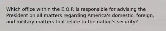 Which office within the E.O.P. is responsible for advising the President on all matters regarding America's domestic, foreign, and military matters that relate to the nation's security?