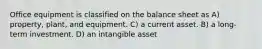 Office equipment is classified on the balance sheet as A) property, plant, and equipment. C) a current asset. B) a long-term investment. D) an intangible asset