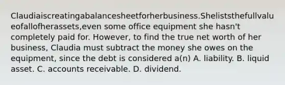 Claudiaiscreatingabalancesheetforherbusiness.Sheliststhefullvalueofallofherassets,even some office equipment she hasn't completely paid for. However, to find the true net worth of her business, Claudia must subtract the money she owes on the equipment, since the debt is considered a(n) A. liability. B. liquid asset. C. accounts receivable. D. dividend.