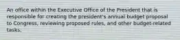 An office within the Executive Office of the President that is responsible for creating the president's annual budget proposal to Congress, reviewing proposed rules, and other budget-related tasks.