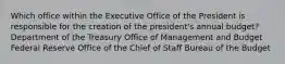 Which office within the Executive Office of the President is responsible for the creation of the president's annual budget? Department of the Treasury Office of Management and Budget Federal Reserve Office of the Chief of Staff Bureau of the Budget