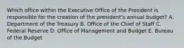 Which office within the Executive Office of the President is responsible for the creation of the president's annual budget? A. Department of the Treasury B. Office of the Chief of Staff C. Federal Reserve D. Office of Management and Budget E. Bureau of the Budget