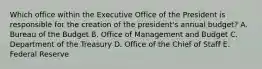 Which office within the Executive Office of the President is responsible for the creation of the president's annual budget? A. Bureau of the Budget B. Office of Management and Budget C. Department of the Treasury D. Office of the Chief of Staff E. Federal Reserve