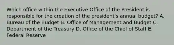 Which office within the Executive Office of the President is responsible for the creation of the president's annual budget? A. Bureau of the Budget B. Office of Management and Budget C. Department of the Treasury D. Office of the Chief of Staff E. Federal Reserve