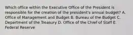 Which office within the Executive Office of the President is responsible for the creation of the president's annual budget? A. Office of Management and Budget B. Bureau of the Budget C. Department of the Treasury D. Office of the Chief of Staff E. Federal Reserve