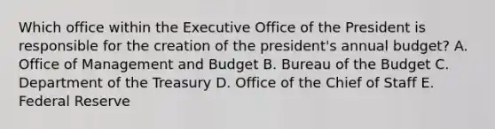 Which office within the Executive Office of the President is responsible for the creation of the president's annual budget? A. Office of Management and Budget B. Bureau of the Budget C. Department of the Treasury D. Office of the Chief of Staff E. Federal Reserve