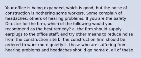 Your office is being expanded, which is good, but the noise of construction is bothering some workers. Some complain of headaches, others of hearing problems. If you are the Safety Director for the firm, which of the following would you recommend as the best remedy? a. the firm should supply earplugs to the office staff, and try other means to reduce noise from the construction site b. the construction firm should be ordered to work more quietly c. those who are suffering from hearing problems and headaches should go home d. all of these