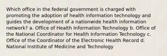 Which office in the federal government is charged with promoting the adoption of health information technology and guides the development of a nationwide health information network? a. Office of Health Information Technology b. Office of the National Coordinator for Health Information Technology c. Office of the Coordinator of the Electronic Health Record d. National Institute of Medicine and Technology