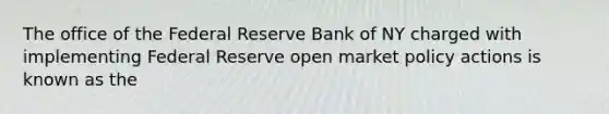 The office of the Federal Reserve Bank of NY charged with implementing Federal Reserve open market policy actions is known as the