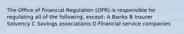 The Office of Financial Regulation (OFR) is responsible for regulating all of the following, except: A Banks B Insurer Solvency C Savings associations D Financial service companies