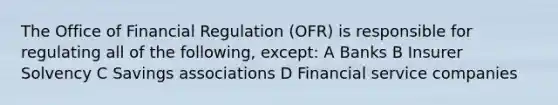 The Office of Financial Regulation (OFR) is responsible for regulating all of the following, except: A Banks B Insurer Solvency C Savings associations D Financial service companies