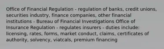 Office of Financial Regulation - regulation of banks, credit unions, securities industry, finance companies, other financial institutions - Bureau of Financial Investigations Office of Insurance Regulation - regulates insurers - duties include: licensing, rates, forms, market conduct, claims, certificates of authority, solvency, viatcals, premium financing