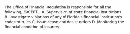 The Office of Financial Regulation is responsible for all the following, EXCEPT... A. Supervision of state financial institutions B. Investigate violations of any of Florida's financial institution's codes or rules C. Issue cease and desist orders D. Monitoring the financial condition of insurers