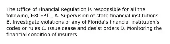 The Office of Financial Regulation is responsible for all the following, EXCEPT... A. Supervision of state financial institutions B. Investigate violations of any of Florida's financial institution's codes or rules C. Issue cease and desist orders D. Monitoring the financial condition of insurers