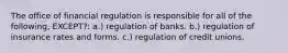 The office of financial regulation is responsible for all of the following, EXCEPT?: a.) regulation of banks. b.) regulation of insurance rates and forms. c.) regulation of credit unions.