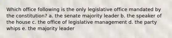 Which office following is the only legislative office mandated by the constitution? a. the senate majority leader b. the speaker of the house c. the office of legislative management d. the party whips e. the majority leader